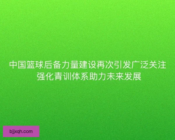 中国篮球后备力量建设再次引发广泛关注 强化青训体系助力未来发展