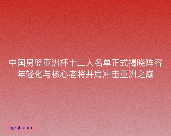 中国男篮亚洲杯十二人名单正式揭晓阵容年轻化与核心老将并肩冲击亚洲之巅