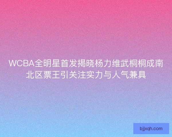 WCBA全明星首发揭晓杨力维武桐桐成南北区票王引关注实力与人气兼具