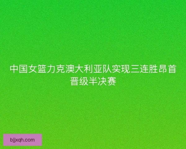 中国女篮力克澳大利亚队实现三连胜昂首晋级半决赛