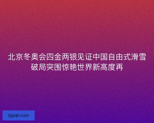 北京冬奥会四金两银见证中国自由式滑雪破局突围惊艳世界新高度再