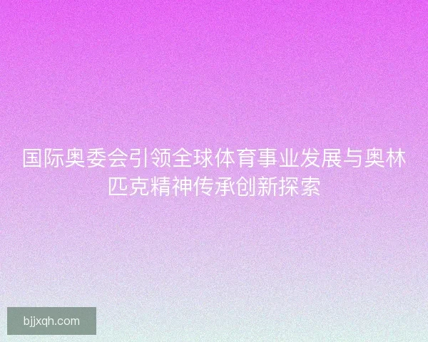 国际奥委会引领全球体育事业发展与奥林匹克精神传承创新探索