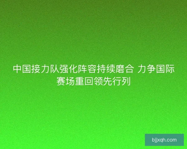 中国接力队强化阵容持续磨合 力争国际赛场重回领先行列