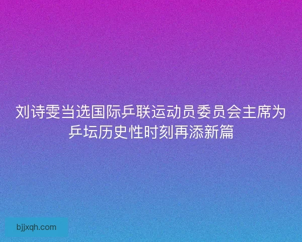 刘诗雯当选国际乒联运动员委员会主席为乒坛历史性时刻再添新篇