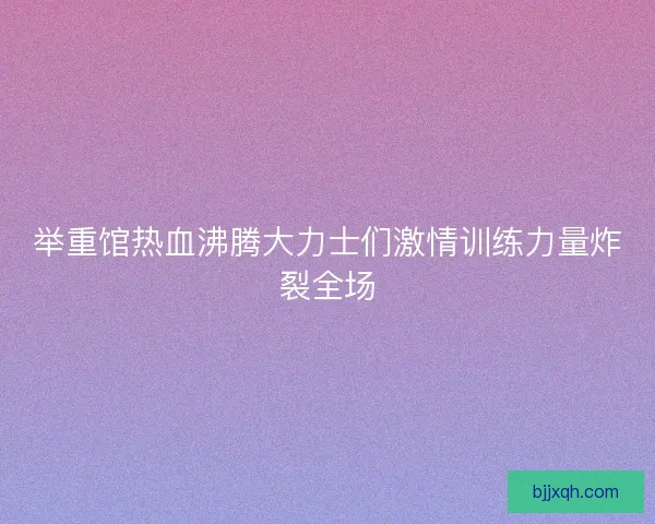 举重馆热血沸腾大力士们激情训练力量炸裂全场