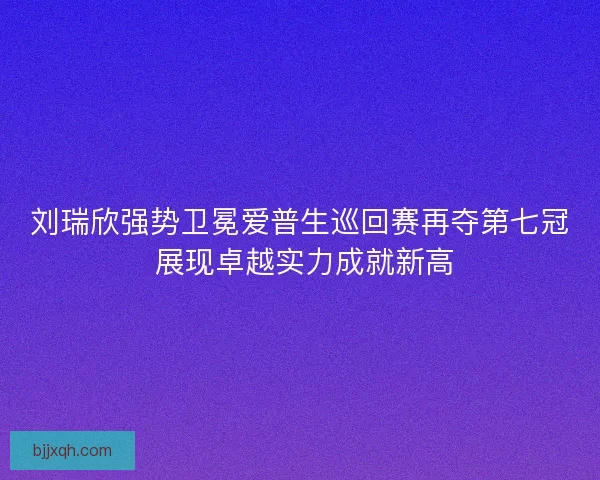 刘瑞欣强势卫冕爱普生巡回赛再夺第七冠 展现卓越实力成就新高 刘瑞欣强势卫冕爱普生巡回赛再夺第七冠 展现卓越实力成就新高