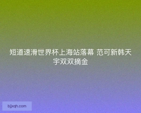 短道速滑世界杯上海站落幕 范可新韩天宇双双摘金