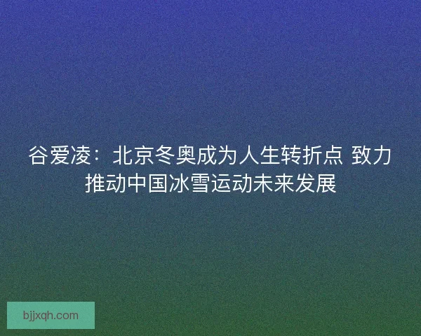 谷爱凌：北京冬奥成为人生转折点 致力推动中国冰雪运动未来发展