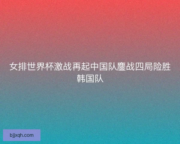 女排世界杯激战再起中国队鏖战四局险胜韩国队