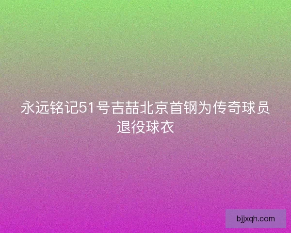 永远铭记51号吉喆北京首钢为传奇球员退役球衣