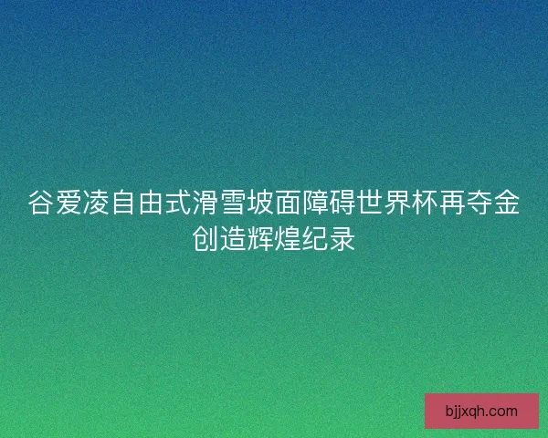 谷爱凌自由式滑雪坡面障碍世界杯再夺金创造辉煌纪录