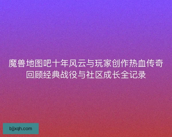 魔兽地图吧十年风云与玩家创作热血传奇回顾经典战役与社区成长全记录