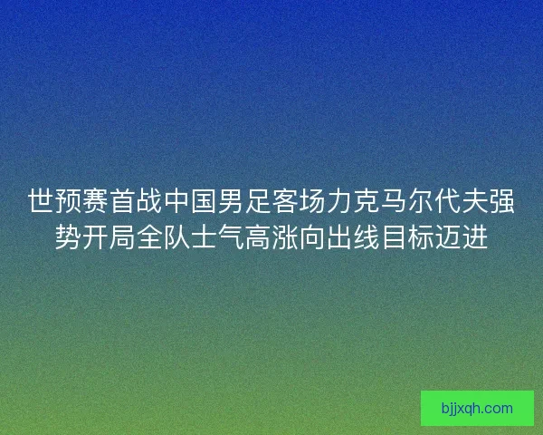 世预赛首战中国男足客场力克马尔代夫强势开局全队士气高涨向出线目标迈进