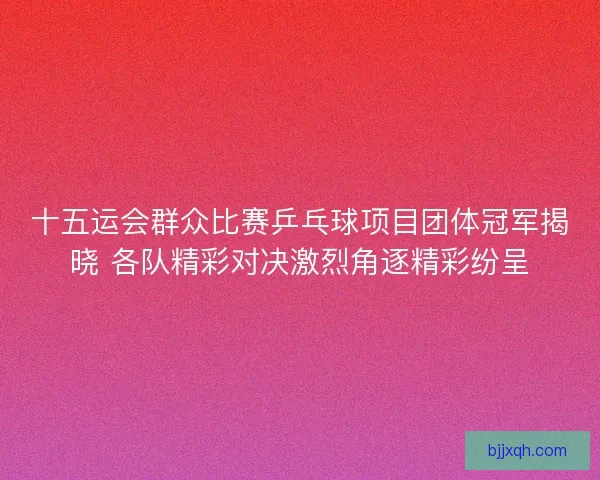 十五运会群众比赛乒乓球项目团体冠军揭晓 各队精彩对决激烈角逐精彩纷呈