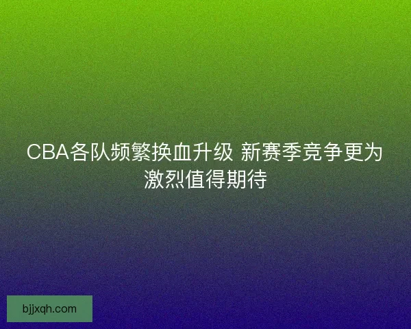CBA各队频繁换血升级 新赛季竞争更为激烈值得期待 CBA各队频繁换血升级 新赛季竞争更为激烈值得期待